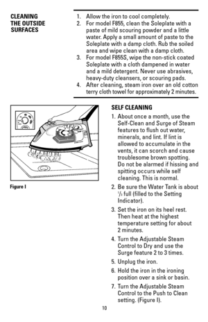 Page 1010
CLEANING1.  Allow the iron to cool completely.
THE OUTSIDE 2. For model F855, clean the Soleplate with a 
paste of mild scouring powder and a little 
water. Apply a small amount of paste to the 
Soleplate with a damp cloth. Rub the soiled 
area and wipe clean with a damp cloth. 
3.  For model F855S, wipe the non-stick coated 
Soleplate with a cloth dampened in water 
and a mild detergent. Never use abrasives, 
heavy-duty cleansers, or scouring pads.
4. After cleaning, steam iron over an old cotton...