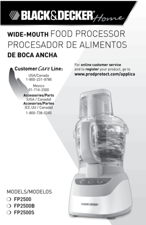 Page 1
ModelS/ModeloS
❍	FP2500
❍	FP2500B
❍	FP2500S
For	online customer service  
and	to	
register 	your	product,	go	to 
www.prodprotect.com/applica
Wide-Mouth Food Processor
Procesador de alimentos  
de boca ancha
customerCare Line:	
USA/Canada	
1-800-231-9786
Mexico	
01-714-2500
accessories/Parts  (USA	/	Canada)	
accesorios/Partes  (ee.UU	/	Canadá)	
1-800-738-0245 