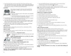 Page 4
4. Insert the food pusher into the central tube of the wide-mouth feed chute.   
 Turn clockwise to lock in place. The pusher is used to guide foods through the   
 feed chute and can be removed when adding liquid or additional foods while   
 the processor is running. To remove, turn counterclockwise. 
CONTROLS
The controls are located on the front of the base (F). Press 
PULSE, HIGH or LOW to select a function (see directions 
below).
OFF/PULSE:				
• Processor should be stored in OFF position and...