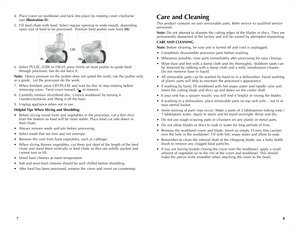 Page 5
87
4. Place cover on workbowl and lock into place by rotating cover clockwise     
 (see Illustration	 D). 
5. Fill feed chute with food. Select regular opening or wide-mouth, depending     
 upon size of food to be processed.  Position food pusher over food (H).
6. Select PULSE, LOW or HIGH; press firmly on food pusher to guide food     
 through processor, but do not force it.
Note:  Heavy pressure on the pusher does not speed the work; use the pusher only 
as a guide.  Let the processor do the work....