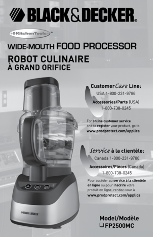 Page 1

Model/Modèle
❑	FP2500MC
WIDE-MOUTH FOOD PROCESSOR
ROBOT	 CULINAIRE
		
À	GRAND	 ORIFICE
™
For online	customer	service		
and to register your product, go to	
www.prodprotect.com/applica
CustomerCare	Line: 
USA 1-800-231-9786
Accessories/Parts	
(USA) 
1-800-738-0245
Service	à	la	clientèle: 
Canada 1-800-231-9786
Accessoires/Pièces	
(Canada)
1-800-738-0245
Pour accéder au  service	à	la	clientèle	
en	ligne
 ou pour inscrire votre 
produit en ligne, rendez-vour à		
www.prodprotect.com/applica 