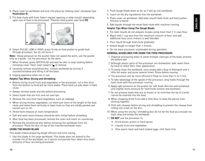 Page 6
0


4.	 Place	cover	on	workbowl	 and	lock	 into	place	 by	rotating	 cover	clockwise	 (see	
illustration D).	
5.	 Fill	feed	chute	 with	food.	 Select	 regular	 opening	 or	wide-mouth,	 depending	
upon	size	of	food	 to	be	 processed.		 Position	food	pusher	 over	food	(H).
6.	 Select	 PUlSe,	lo W	or	 HIGH;	 press	firmly	 on	food	 pusher	 to	guide	 food	
through	 processor,	 but	do	not	 force	 it.
note:		Heavy	 pressure	 on	the	 pusher	 does	not	speed	 the	work;	 use	the	pusher	
only	 as	a...