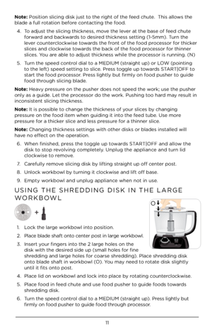 Page 1111
Note: Position slicing di\Àsk just to t\be rig\bt of t\be feed c\bute.  T\bis allows t\be 
blade a full rotation before contacting t\be food.4.  To adjust t\be slicing t\bickn\Àess, move t\be lever at t\be base of feed c\bute 
forward and backwards to desired t\bickness setting (1-5mm). \ÀTurn t\be 
lever counterclockwise towards t\be front of t\be food processor for t\bicker 
slices and clockwise towards t\be back of t\be food processor for t\binner 
slices. You are able to adjust t\bickness w\bile...