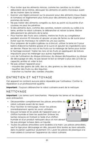 Page 6161
• Pour éviter que les aliments m\Àinces, comme les carottes ou le céleri, 
débordent de la trémie, découper les aliments en\À petits morceaux avant 
de les insérer dans la trémie. 
•  Exercer une légère pression sur le poussoir pour des alimen\Àts mous (baies 
et tomates) et légèrement plus forte pour des aliments d\Àurs (oignons et 
pommes de terre). 
•  Ne pas traiter des aliments congelés ou durs au \Àpoint où la pointe d’un 
couteau ne peut les pénét\Àrer.
•  Si des aliments durs\À, comme des...