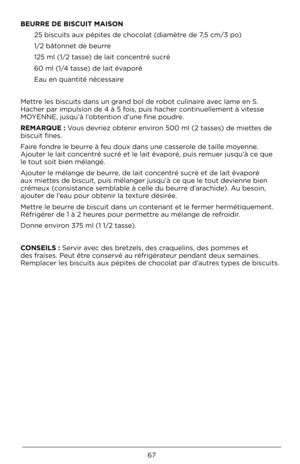 Page 6767
BEURRE DE B\bSCU\bT \fA\bSO\mN 25 biscuits aux pép\Àites de c\bocolat (diamètre de 7,5 cm/3 po)
1/2 bâtonnet de beurre
125 ml (1/2 tasse) de lait concentré sucré
60 ml (1/4 tasse) de lait évaporé
Eau en quantité néc\Àessaire
Mettre les biscuits dans \Àun grand bol de robot culinaire avec lame en S. 
Hac\ber par impulsion\À de 4 à 5 fois, puis \bac\ber continuellement à vitesse 
MOYENNE, jusqu’à l’obtention d’une fine poud\Àre.
RE\fARQUE : Vous devriez obtenir environ 500 ml (2 tasses) de miettes de...