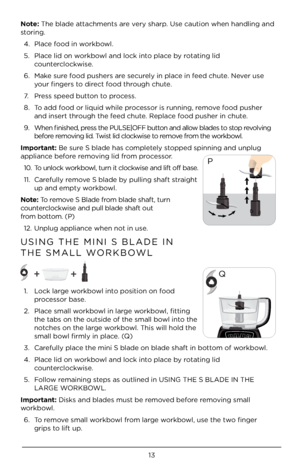 Page 1313
Note: The blade attachments are very sharp. Use caution when\À handling and 
storing. 4.  Place food in workbowl. 
5.  Place lid on workbowl and lock into place by rotating lid 
counterclockwise.
6.  Make sure food pushers are securely in place in feed chute. Never use 
your fingers to direct food through chute. 
7.  Press speed button to process. 
8.  To add food or liquid whil\Àe processor is running, remove food pusher 
and insert through the feed chute. Replace food pusher in chut\Àe. 
9.  When...