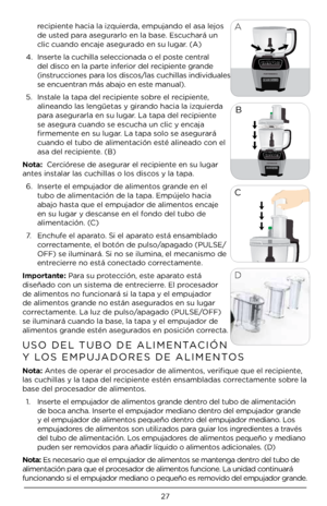 Page 27\b7
recipiente hacia la izquierda, empujando el a\Àsa lejos 
de usted para asegurarlo en la base. Escuchará un 
clic cuando encaje\À asegurado en su lugar. (A)
4.  Inserte la cuchilla sele\Àccionada o el poste central 
del disco en la parte inferior del recipiente grande 
(instrucciones para los discos/las cuchillas i\Àndividuales 
se encuentran más abajo en es\Àte manual). 
5.  Instale la tapa del r\Àecipiente sobre el recipiente, 
alineando las leng\Àüetas y girando hacia la izquierda 
para asegurarla...