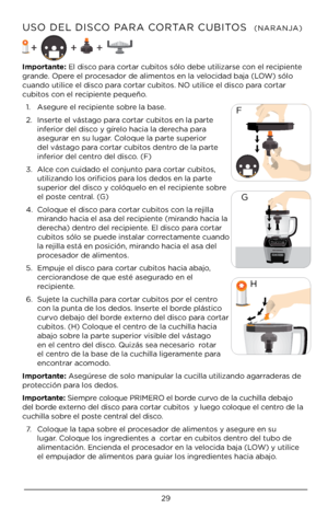 Page 29\b9
USO DEL DISCO PARA CORTAR CUBITOS  (NARANJA)
\bmportante: El disco para cortar cubitos sólo debe utili\Àzarse con el recipiente 
grande. Opere el procesador de alimentos en la velocidad baja (LOW) sólo 
cuando utilice el disco para cortar cubitos. NO utilice el disco para cortar 
cubitos con el recipiente pequeño. 1.   Asegure el recipiente sobre la base.
\b.   Inserte el vástago para cortar cubitos en la parte 
inferior del disco y gírelo hacia la derecha para 
asegurar en su lugar. Coloque la parte...