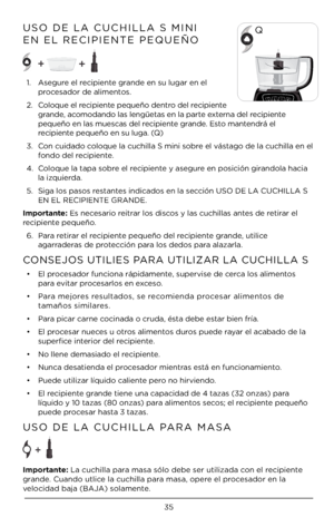 Page 3535
USO DE LA CUCHILLA\À S MINI  
EN EL RECIPIENTE P\ÀEQUEÑO 
1.  Asegure el recipiente grande en su lugar e\Àn el 
procesador de alimentos.
\b.  Coloque el recipiente pequeño dentro del recipiente 
grande, acomodando las lengü\Àetas en la parte externa del recipiente 
pequeño en las mue\Àscas del recipiente grande. Esto mantendrá el 
recipiente pequeño en su lu\Àga. (Q)
3.  Con cuidado coloque la cuchilla\À S mini sobre el vástago de la cuchill\Àa en el 
fondo del recipiente.
4.  Coloque la tapa sob\Àre...