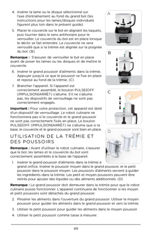 Page 4949
A
A4. Insérer la lame ou le d\Àisque sélectionné \Àsur 
l’axe d’entraînement au fond du grand bol (les 
instructions pour les\À lames/disques individuels\À 
figurent plus loin dans\À le présent guide). 
5.  Placer le couvercle sur le bol en \Àalignant les taque\Àts, 
puis tourner dans le sen\Às antihoraire pour le 
verrouiller. Le couvercle du bol est en place lorsque 
le déclic se fait entendre. Le couvercle ne sera 
verrouillé que si la t\Àrémie est alignée sur la p\Àoignée 
du bol. (B)
Remarque :...