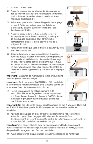 Page 5151
F
G
	Ž
\bŽ 



ˆŽ 



—Ž 




˜Ž 

Ž 







\bmportant : S’assurer de manipuler la\À lame uniquement 
avec les prises pour\À les doigts. 
\bmportant : Toujours insérer D’ABORD le côté courbé de 
la lame sous le rebord du disque, puis placer le centre de 
la lame sur l’axe d’entraînement du disque\À.  7.  Mettre le couvercle du robot culinaire et le 
verrouiller. Placer les ingrédients\À à découper dans 
la trémie. Régler le robot culinaire à BASSE vitesse 
et utiliser le pou\Àssoir d’aliments...