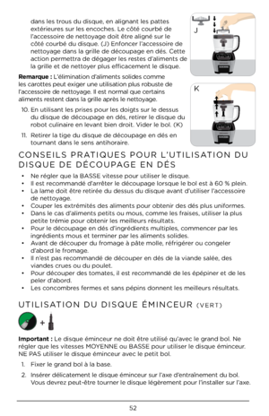 Page 525\b
dans les trous du disque, en alignant les \Àpattes 
extérieures sur les encoches. Le côté courbé de 
l’accessoire de nettoyage doit être aligné sur le 
côté courbé du disque. (J) Enfoncer l’accessoire de 
nettoyage dans la grille\À de découpage en dés. Cette 
action permettra de dégager les restes d’aliments de 
la grille et de ne\Àttoyer plus efficacement le disque. 
Remarque : L’élimination d’aliments solides c\Àomme 
les carottes peut exiger une utilisation plus robuste de 
l’accessoire de...