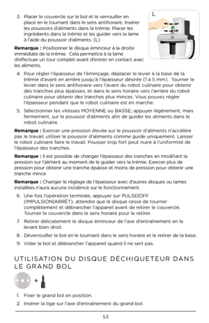 Page 5353
LˆŽ


 

Remarque : Positionner le disq\Àue éminceur à la droite 
immédiate de la trémie.  Cela permettra à la lame 
d’effectuer un tour complet avant d’entrer en contact avec 
les aliments. 4.  Pour régler l’épais\Àseur de l’éminçage\À, déplacer le levier à la base de l\Àa 
trémie d’avant en arrière jusqu’à l’épaisseur désirée (1 à 5\À mm).  Tourner le 
levier dans le sens a\Àntihoraire vers l’avant du robot culinaire pour obtenir 
des tranches plus épaisses, et dans le se\Àns horaire vers...