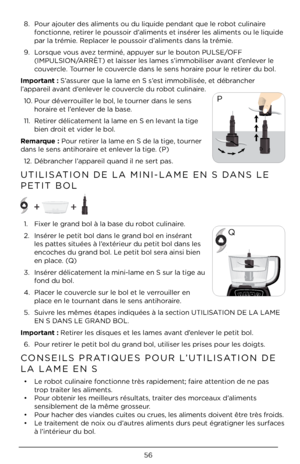 Page 5656
8. Pour ajouter des aliments ou\À du liquide pendan\Àt que le robot culinaire 
fonctionne, retirer le poussoir d’aliments et insérer les aliments ou\À le liquide 
par la trémie. Replacer le poussoir d’aliments dans la t\Àrémie. 
9.  Lorsque vous avez terminé, appuyer sur le bouton PULSE/OFF 
(IMPULSION/ARRÊT) et laisser les lames s’im\Àmobiliser avant d’enlever le 
couvercle. Tourner le couvercle dans le sens h\Àoraire pour le retirer du bol. 
\bmportant : S’assurer que la lame en \ÀS s’est...