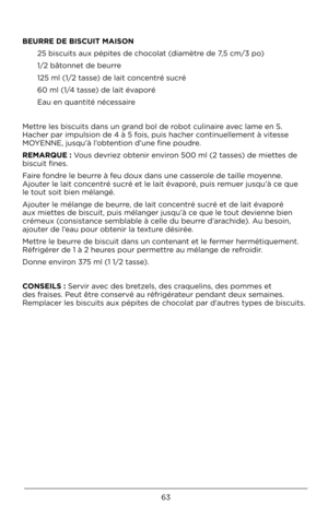 Page 6363
BEURRE DE B\bSCU\bT \fA\bSO\mN \b5 biscuits aux pép\Àites de chocolat (diamètre de 7,5 cm/3 po)
1/\b bâtonnet de beurre
1\b5 ml (1/\b tasse) de lait concentré sucré
60 ml (1/4 tasse) de lait évaporé
Eau en quantité né\Àcessaire
Mettre les biscuits dan\Às un grand bol de robot culinaire avec lame en S. 
Hacher par impulsi\Àon de 4 à 5 fois, puis hacher c\Àontinuellement à vi\Àtesse 
MOYENNE, jusqu’à l’obtention d’une fine p\Àoudre.
RE\fARQUE : Vous devriez obtenir environ 500 ml (\b tasses) de miettes...