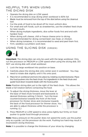 Page 1010
HELPFUL TIPS WHEN \ÀUSING 
THE DICING DISK
•  Operate the dicing disk \Àon LOW speed.
•  It is recommended to stop dicing when workbowl is 60% full.
•   Blade must be removed from the top of the disk bef\Àore using the cleano\Àut 
tool.
•  Cut the ends of food to be diced off for most uniform dice.
•  For small and soft foods, such as strawberries, use the smallest feed chute 
for best results.
•  When dicing multip\Àle ingredients, dice softer foods first and end with 
hardest food.
•  When dicing...