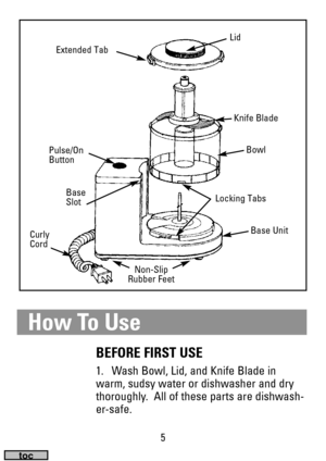 Page 55
How To Use
BEFORE FIRST USE
1. Wash Bowl, Lid, and Knife Blade in
warm, sudsy water or dishwasher and dry
thoroughly.  All of these parts are dishwash-
er-safe.
Lid
Extended Tab
Non-Slip 
Rubber Feet
Pulse/On
Button
Base
Slot
Curly
CordLocking TabsBase Unit
Bowl
Knife Blade 