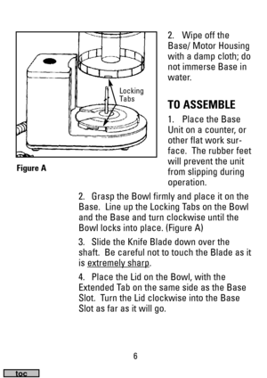 Page 66
2. Wipe off the
Base/ Motor Housing
with a damp cloth; do
not immerse Base in
water.
TO ASSEMBLE
1. Place the Base
Unit on a counter, or
other flat work sur-
face.  The rubber feet
will prevent the unit
from slipping during
operation.
2. Grasp the Bowl firmly and place it on the
Base.  Line up the Locking Tabs on the Bowl
and the Base and turn clockwise until the
Bowl locks into place. (Figure A)
3. Slide the Knife Blade down over the
shaft.  Be careful not to touch the Blade as it
is extremely sharp...