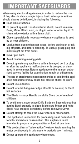 Page 2IMPORTANT SAFEGUARDS
When using electrical appliances, in order to reduce the risk 
of fire, electric shock, and/or injury, basic safety precautions
should always be followed, including the following:
Read all instructions.
To protect against risk of electrical shock, do not immerse
Base, Motor Block, cord, or plug in water or other liquid. To
clean, wipe exterior with a damp cloth.
Close supervision is necessary when any appliance is used
by or near children.
Unplug from outlet when not in use,...