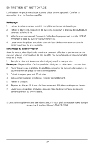 Page 2727
ENTRETIEN ET NETTOYAGE 
L’utilisateur ne peut remplacer aucune pièce de cet appareil. Confier la 
réparation à un technicien qualifié. 
Nettoyage 
1. Laisser le cuiseur-vapeur refroidir complètement avant de le nettoyer. 
2.    Retirer le couvercle, les paniers de cuisson à la vapeur, le plateau d’égouttage, le 
pare-eau et le bol à riz. 
3.    Vider le réservoir à eau et l’essuyer à l’aide d’un linge propre et humide. \fE PAS 
immerger la base du cuiseur-vapeur dans l’eau. 
4.    Laver toutes les...