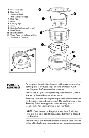 Page 33
Do not place the unit directly under cabinets when operating
as this product produces large amounts of steam. Avoid
reaching over the Steamer when operating.
Always use hot pads during steaming to remove the Cover or
any part of the unit to avoid steam burns.
Steaming times will vary depending on desired doneness and
food quantity, size and arrangement. The cooking times in the
Steaming Guide are suggested times. You may want to
lengthen/shorten cooking times to suit your taste.
NOTE:  If the desired...