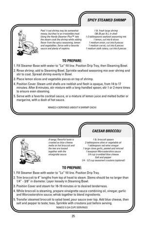 Page 2525
A tangy, flavorful taste is
created as blue cheese
melts on hot broccoli and
the two are tossed
together with the
vinaigrette sauce.1 lb. broccoli spears
2 tablespoons olive or vegetable oil
1 tablespoon red wine vinegar
1 large clove garlic, peeled and minced
1 teaspoon Worcestershire sauce
1/4 cup crumbled blue cheese
Salt and pepper
1/4 - 1/2 cup seasoned croutons (optional)
TO PREPARE:
1. Fill Steamer Base with water to “Lo” fill line. Position Drip Tray.
2. Trim broccoli to 4” lengths from top of...