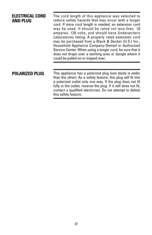 Page 2727
The cord length of this appliance was selected to
reduce safety hazards that may occur with a longer
cord. If more cord length is needed, an extension cord
may be used. It should be rated not less than  10
amperes, 120 volts, and should have Underwriters
Laboratories listing. A properly rated extension cord
may be purchased from a Black & Decker (U.S.) Inc.,
Household Appliance Company-Owned or Authorized
Service Center. When using a longer cord, be sure that it
does not drape over a working area or...