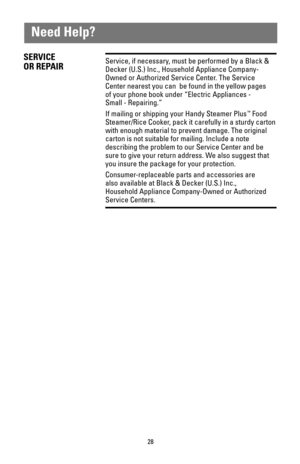 Page 2828
Need Help?
SERVICE
OR REPAIRService, if necessary, must be performed by a Black &
Decker (U.S.) Inc., Household Appliance Company-
Owned or Authorized Service Center. The Service
Center nearest you can  be found in the yellow pages
of your phone book under “Electric Appliances -
Small - Repairing.”
If mailing or shipping your Handy Steamer Plus
™Food
Steamer/Rice Cooker, pack it carefully in a sturdy carton
with enough material to prevent damage. The original
carton is not suitable for mailing....