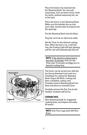 Page 5Place the foods to be steamed into
the Steaming Bowl. You may add
seasonings, such as lemon slices, fresh
dry herbs, seafood seasoning mix, etc.
to the food. 
Place the Cover on the Steaming Bowl.
Make sure the handles line up over
each other and the tabs fit properly into
the openings.
Put the Steaming Bowl onto the Base.
Plug the cord into an electrical outlet.
Set the Timer for the desired cooking
time. When the time is up, a bell will
ring, the Cooking Light will stop glowing
and the unit will...