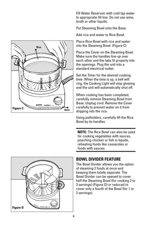 Page 66
Fill Water Reservoir with cold tap water
to appropriate fill line. Do not use wine,
broth or other liquids.
Put Steaming Bowl onto the Base.
Add rice and water to Rice Bowl.
Place Rice Bowl with rice and water
into the Steaming Bowl. (Figure C)
Place the Cover on the Steaming Bowl.
Make sure the handles line up over
each other and the tabs fit properly into
the openings. Plug the unit into a
standard electrical outlet.
Set the Timer for the desired cooking
time. When the time is up, a bell will
ring,...