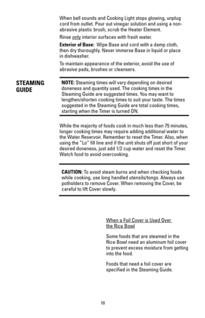 Page 10When bell sounds and Cooking Light stops glowing, unplug
cord from outlet. Pour out vinegar solution and using a non-
abrasive plastic brush, scrub the Heater Element.
Rinse only
interior surfaces with fresh water.
Exterior of Base:Wipe Base and cord with a damp cloth,
then dry thoroughly. Never immerse Base in liquid or place
in dishwasher.
To maintain appearance of the exterior, avoid the use of
abrasive pads, brushes or cleansers.
NOTE:Steaming times will vary depending on desired
doneness and...