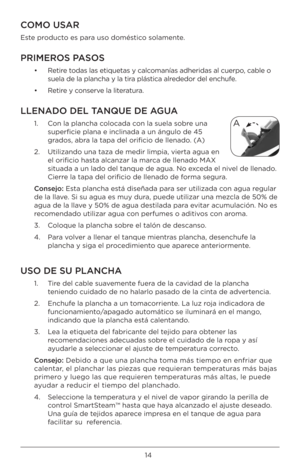 Page 1414
COMO USAR
Este producto es para uso doméstico solamente.
PRIMEROS PASOS
•   Retire todas las etiquetas y \Bcalcomanías adheridas al c\Buerpo, cable o 
suela de la plancha y\B la tira plástica alrededor del enchufe.
•  Retire y conserve la literatura. 
\f\fENADO DE\f TANQUE DE AGUA 
1.   Con la plancha colocada con la suela sobre una 
superficie plana e in\Bclinada a un ángulo d\Be 45 
grados, abra la tapa del orificio\B de llenado. (A)
2.    Utilizando una taza de\B medir limpia, vier\Bta agua en 
el...