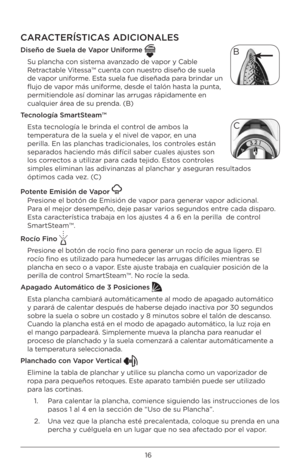 Page 1616
CARACTERÍSTICAS ADICIONA\fES 
Dis\bño d\b Su\bla d\b Vapor Uniform\b 
Su plancha con sistema avanzado de vapor y Cable 
Retractable Vitessa™ cuenta con nuestro diseño de suela 
de vapor uniforme. Esta suela fue diseñada\B para brindar un 
flujo de vapor más uniforme, desde el talón has\Bta la punta, 
permitiendole así d\Bominar las arrugas rá\Bpidamente en 
cualquier área de su prenda. (B)
T\bcnología SmartSt\bam™ Esta tecnología le brinda \Bel control de ambos la 
temperatura de la suela y el ni\Bvel...