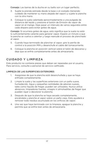 Page 1717
Cons\bjo: Las barras de la ducha en su \Bbaño son un lugar pe\Brfecto.
3.   Sujete la prenda estirada desde la base o e\Bl costado (teniendo 
cuidado de mantener su mano alejada \Bdel vapor) y sujete la plancha 
con la otra mano.
4.    Coloque la suela calen\Btada aproximadamente a una pulgada de 
distancia del tejido y presione el botón de\B Emisión de vapor de 
vapor en el mango. Deje pasar un intervalo de varios segundos entr\Be 
cada disparo para evitar goteo de agua. 
Cons\bjo: Si ocurriera goteo...