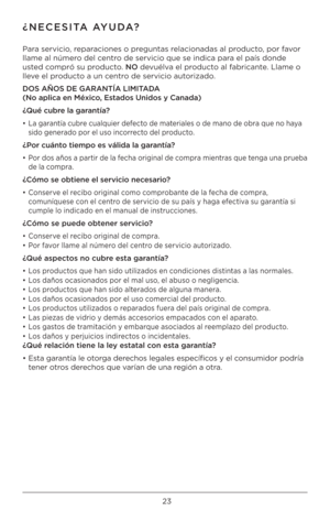 Page 2323
¿NECESITA AYUDA?
Para servicio, reparaciones o preguntas relacionadas al producto, por favor 
llame al número del centro de servicio que \Bse indica para el país donde 
usted compró su producto. NO devuélva el producto al fabricante. Llame o 
lleve el producto a un centro de servicio autorizado.
DOS AÑOS DE GARANTÍA \fIMIT\FADA 
(No aplica \bn México, Estados Unidos y Canada\F)
¿Qué cubr\b la garantía?
•  La garantía cubre cualquier defecto de materiales o de mano de obra que no haya 
sido generado...