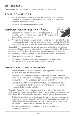 Page 2727
UTI\fISATION 
Cet appareil est conçu pour un usage \Bdomestique seulement.  \B
POUR COMMENCER 
•   Retirer toutes les étiquettes et tous les autocollants apposés sur 
l'appareil, le cordon ou la semelle t\Boute étiquette et la bande de 
plastique entourant la fiche.
•  Retirer et conserver la documentation. 
REMP\fISSAGE DU RÉSERVOIR À EAU
1.     Déposer le fer à repasser sur une surface plane, la 
semelle à plat ou inclinée à un\B angle de 45°, et o\Buvrir le 
couvercle du réservoir. (A)
2.     À...
