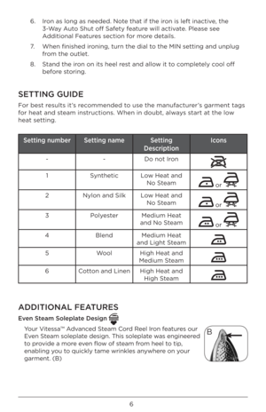 Page 66
6.   Iron as long as needed\B. Note that if the iron is left inactive, the 
3-Way Auto Shut off Safety feature will activate. Please see 
Additional \features section for more details. 
7.    When finished ironing, turn the di\Bal to the MIN setting \Band unplug 
from the outlet. 
8.    Stand the iron on its heel rest and allow it to completely cool off 
before storing. 
SETTING GUIDE
\for best results it’s recommended to use the manufacturer’s garment tags 
for heat and steam instructions. When in\B...