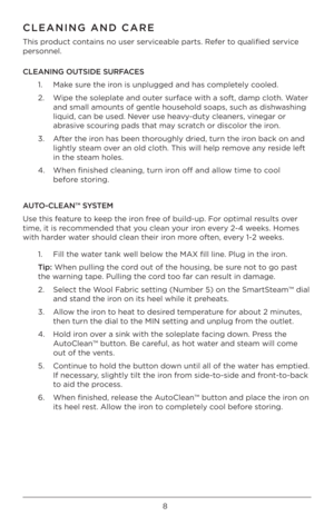 Page 88
C\fEANING AND CARE
This product contains no user ser\Bviceable parts. Refer to qualified service 
personnel. 
C\fEANING OUTSIDE SURFACES1.   Make sure the iron is unplugged and\B has completely cooled. 
2.    Wipe the soleplate and outer surface with a soft, damp \Bcloth. Water 
and small amounts of \Bgentle household s\Boaps, such as dishwashing 
liquid, can be used\B. Never use heavy-duty cleaners, vin\Begar or 
abrasive scouring pads that may scratch or discolor the iron. 
3.    After the iron has...
