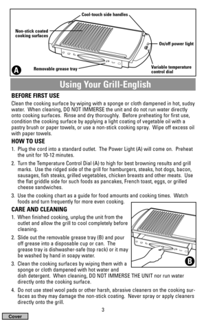 Page 3Using Your Grill-English
BEFORE FIRST USE
Clean the cooking surface by wiping with a sponge or cloth dampened in hot, sudsy
water.  When cleaning, DO NOT IMMERSE the unit and do not run water directly
onto cooking surfaces.  Rinse and dry thoroughly.  Before preheating for first use,
condition the cooking surface by applying a light coating of vegetable oil with a
pastry brush or paper towels, or use a non-stick cooking spray.  Wipe off excess oil
with paper towels.
HOW TO USE
1.  Plug the cord into a...