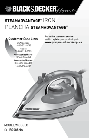 Page 1

Model/Modelo
❍	IR008SNA
STEAMADVANTAGE® IRON
PLANCHA STEAMADVANTAGE®
For	online customer service  
and	to	
register 	your	product,	go	to 
www.prodprotect.com/applica
CustomerCare Line:	
USA/Canada	
1-800-231-9786
Mexico	
01-800	714-2503
Accessories/Parts  
(USA	/	Canada)	
Accesorios/Partes  
(ee.UU	/	Canadá)	
1-800-738-0245 