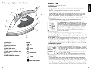 Page 3



How to Use
This	appliance	 is	for	 household	 use	only.
GETTING STARTED
•	 Remove	 all	labels,	 tags	and	stickers	 attached	 to	the	 body,	 cord	or	soleplate	 of	
	
the	 iron.
•	 Please	 go	to	www.prodprotect.com/applica	 to	register	 your	warranty.
•	 Remove	 and	save	 literature.
•	 Flip	 up	the	 water-fill	 cover.	Using	 a	clean	 measuring	 cup,	tilt	the	 iron	 and	pour	
water	 into	the	water	 opening	 until	the	level	 reaches	 the	MAX	 mark	 on	the	 water	
window.	do	 not	overfill....