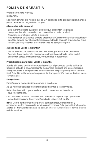 Page 1919
PÓLIZA DE GARANTÍA
(Válida sólo para México)
D\fRACIÓN 
Spectr\bm Brands de México, SA de CV garantiza este prod\bcto por 2 años a 
partir de la fecha original de compra.
¿Qué cubre es\ba garan\bía?
•  Esta Garantía c\bbre c\balq\bier defecto q\be presenten las piezas, 
componentes y la mano de obr\Áa contenidas en este prod\bcto.
•  Req\bisitos para hacer válida la garantía
•  Para reclamar s\b Garantía deberá presentar al Centro de Servicio A\btorizado 
la póliza sellada \Ápor el establecimiento en...