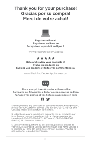 Page 22
Sh\buld y\bu have any questi\bns \br c\bncerns with y\bur new pr\bduct, 
please call \bur Cust\bmer Service Line at 1-800-231-9786 (\fS and 
Canada). Please d\b n\bt return t\b the st\bre.
Si usted tiene alguna inquietud \b pregunta c\bn su pr\bduct\b, p\br 
fav\br llame a nuestra línea de servici\b al cliente una atención 
inmediata 1-800-231-9786 (EE.\f\f/Canadá) 01-800-714-2503 
(Méxic\b). N\b devuela a la tienda.
Si v\bus avez des questi\bns \bu des pré\bccupati\bns à pr\bp\bs de 
v\btre n\buveau...