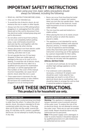 Page 33
•  READ ALL INSTRUCTIONS BEFORE USING.
•  Only use iron for intended use. 
•  To avoid the risk of electric shock, do not 
immerse the iron in water or other liquids.
•  Always turn the iron to MIN setting before 
plugging in or unplugging from the outlet. 
Never pull on the cord to disconnect from 
the electrical outlet; instead grasp plug and 
pull to disconnect. 
•  Do not allow cord to touch hot surfaces. 
Let iron cool completely before putting 
away. Loop cord loosely around iron 
heel and clip...