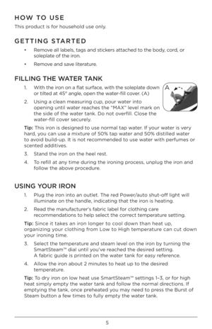 Page 55
HOW TO USE
This pr\bduct is f\br h\buseh\bld use \bnly. 
GETTING STARTED
•   Rem\bve all labels, tags\À and stickers attached t\b the b\bdy, c\brd, \br 
s\bleplate \bf the ir\bn.
•  Rem\bve and save literature. 
FI\f\fING THE WATER TANK
1.    With the ir\bn \bn a flat surface, with the s\bleplate d\bwn 
\br tilted at 45° angle, \bpen the water-fill c\bver. (A)
2.    \fsing a clean measur\Àing cup, p\bur water int\b 
\bpening until water reaches the “MAX” level mark \bn 
the side \bf the water tank. D\b...