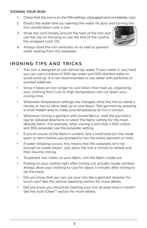 Page 99
STORING YOUR IRON1.   Check that the ir\bn is \bn the MIN sett\Àing, unplugged and c\bmpletely c\b\bl.
2.    Empty the water tank by \bpening the water fill d\b\br and turni\Àng the 
ir\bn upside d\bwn \bver a sink.
3.     Wrap the c\brd l\b\bsely ar\bund the heel \bf the i\Àr\bn and 
use the clip \bn the p\Àlug t\b clip the end \bf the\À c\brd t\b 
the wrapped c\brd. (D)
4.    Always st\bre the ir\bn vertically \bn its hee\Àl t\b prevent 
water leaking fr\bm the s\bleplate. 
IRONING TIPS AND T\FRICKS...