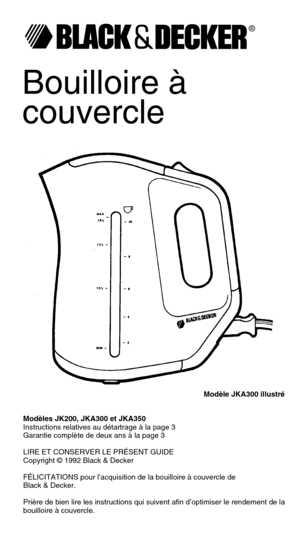 Page 1Bouilloire à
couvercle
Modèle JKA300 illustré
Modèles JK200, JKA300 et JKA350
Instructions relatives au détartrage à la page 3
Garantie complète de deux ans à la page 3
LIRE ET CONSERVER LE PRÉSENT GUIDE
Copyright © 1992 Black & Decker
FÉLICITATIONS pour l’acquisition de la bouilloire à couvercle de
Black & Decker.
Prière de bien lire les instructions qui suivent afin d’optimiser le rendement de la
bouilloire à couvercle.
® 