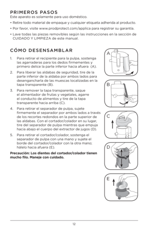 Page 121\b
PRIMEROS PASOS
Este aparato es solamente para uso doméstico.
• Retire todo material de empaque y cualquier etiqueta adherida al producto.
•  Por favor, visite www.prodprotect.com/applica para registrar su garantía.
• Lave todas las piezas removibles según las instrucciones en la sección de  CUIDADO Y LIMPIEZA de este manual. 
CÓMO DESENSAMBLAR 
1.    Para retirar el recipiente para la pulpa, sostenga 
las agarraderas para los dedos firmementes y 
primero delice la parte inferior hacia afuera  (A)....