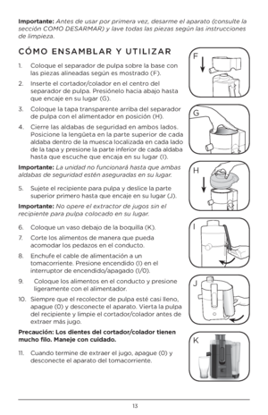 Page 1313
\bmportante: Antes de usar por primera vez, desarme el aparato \fconsulte la 
sección COMO DESARMAR) y lave todas las piezas según las instrucciones  
de limpieza.
CÓMO ENSAMBLAR Y U\bILIZAR 
1.   Coloque el separador de pulpa sobre la base con 
las piezas alineadas según es mostrado (F).
\b.    Inserte el cortador/colador en el centro del 
separador de pulpa. Presiónelo hacia abajo hasta 
que encaje en su lugar (G).
3.    Coloque la tapa transparente arriba del separador 
de pulpa con el alimentador...