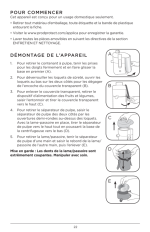 Page 22\b\b
POUR COMMENCER 
Cet appareil est conçu pour un usage\P domestique seulement.
• Retirer tout matériau d’emballage, toute étiquette et la bande de plastique 
entourant la fiche.
•  Visiter le www.prodprotect.com/applica pour enregistrer la garantie.
•  Laver toutes les pièces amovibles en suivant les directives de la section 
ENTRETIEN ET NETTOYAGE.  
DÉMON\bAGE DE L’APPAREIL 
1.    Pour retirer le contenant à pulpe, tenir les prises 
pour les doigts fermement et en faire glisser la 
base en premier...